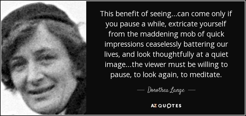 This benefit of seeing...can come only if you pause a while, extricate yourself from the maddening mob of quick impressions ceaselessly battering our lives, and look thoughtfully at a quiet image...the viewer must be willing to pause, to look again, to meditate. - Dorothea Lange