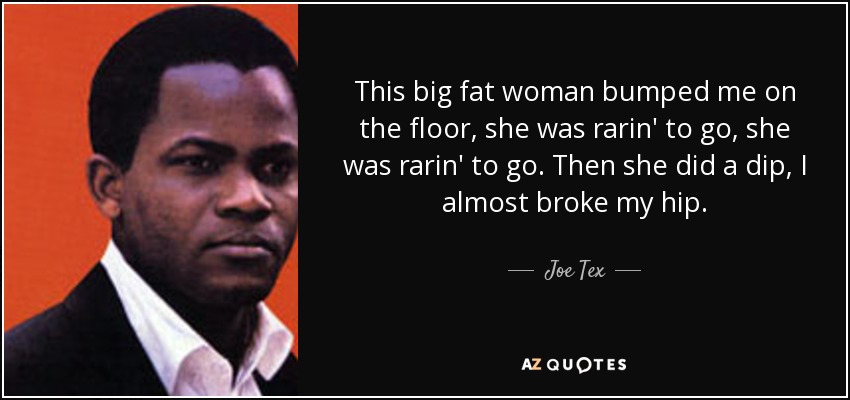 This big fat woman bumped me on the floor, she was rarin' to go, she was rarin' to go. Then she did a dip, I almost broke my hip. - Joe Tex