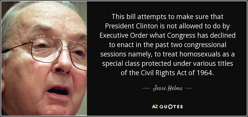 This bill attempts to make sure that President Clinton is not allowed to do by Executive Order what Congress has declined to enact in the past two congressional sessions namely, to treat homosexuals as a special class protected under various titles of the Civil Rights Act of 1964. - Jesse Helms