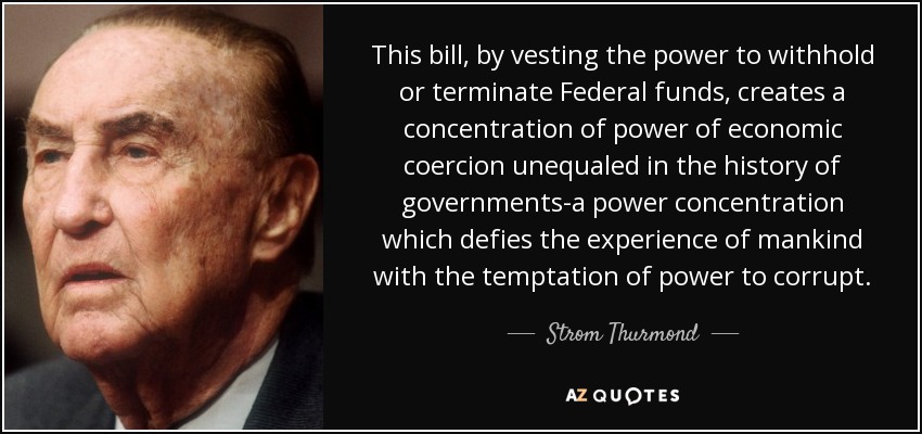 This bill, by vesting the power to withhold or terminate Federal funds, creates a concentration of power of economic coercion unequaled in the history of governments-a power concentration which defies the experience of mankind with the temptation of power to corrupt. - Strom Thurmond