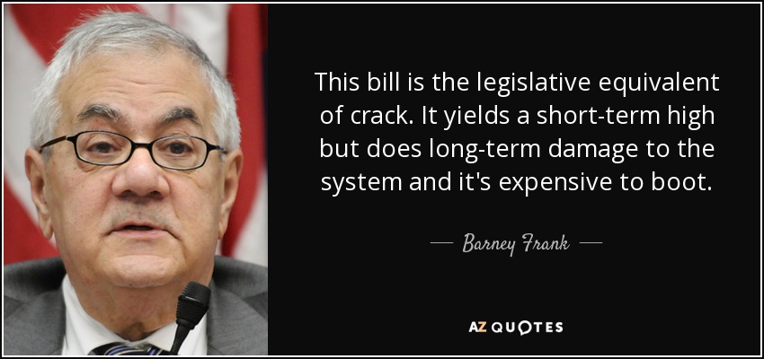 This bill is the legislative equivalent of crack. It yields a short-term high but does long-term damage to the system and it's expensive to boot. - Barney Frank
