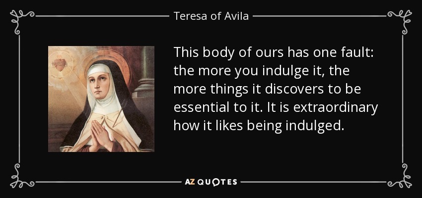 This body of ours has one fault: the more you indulge it, the more things it discovers to be essential to it. It is extraordinary how it likes being indulged. - Teresa of Avila