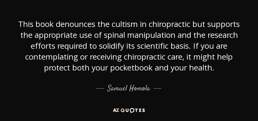 This book denounces the cultism in chiropractic but supports the appropriate use of spinal manipulation and the research efforts required to solidify its scientific basis. If you are contemplating or receiving chiropractic care, it might help protect both your pocketbook and your health. - Samuel Homola