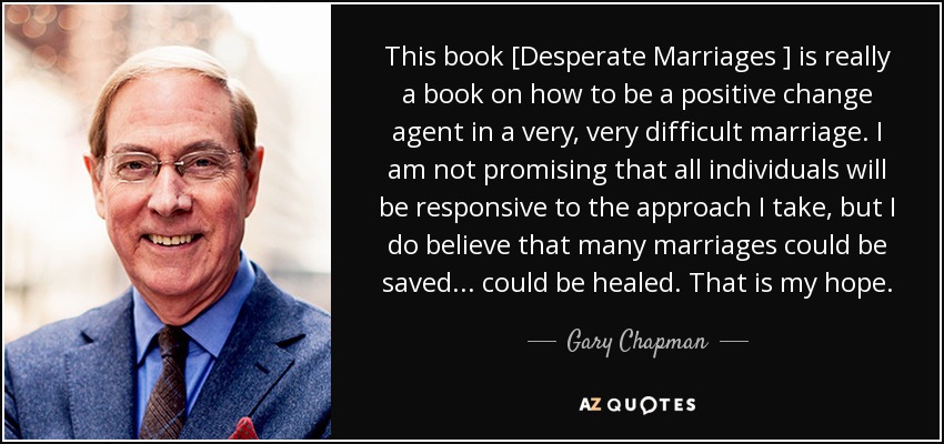 This book [Desperate Marriages ] is really a book on how to be a positive change agent in a very, very difficult marriage. I am not promising that all individuals will be responsive to the approach I take, but I do believe that many marriages could be saved... could be healed. That is my hope. - Gary Chapman