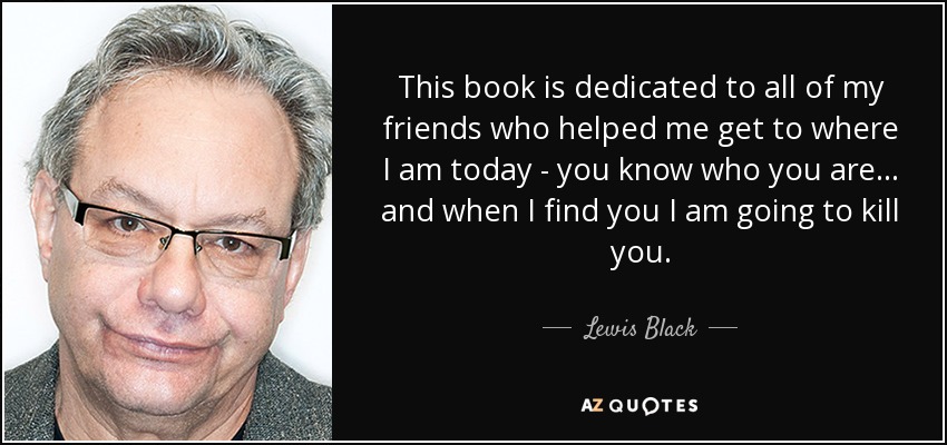 This book is dedicated to all of my friends who helped me get to where I am today - you know who you are... and when I find you I am going to kill you. - Lewis Black