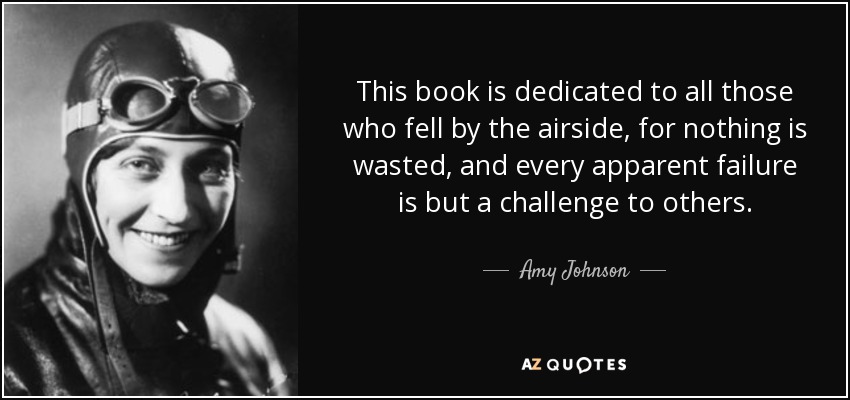 This book is dedicated to all those who fell by the airside, for nothing is wasted, and every apparent failure is but a challenge to others. - Amy Johnson