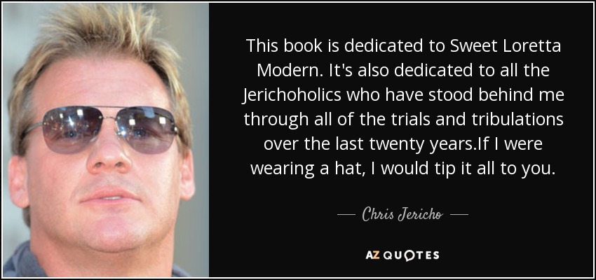 This book is dedicated to Sweet Loretta Modern. It's also dedicated to all the Jerichoholics who have stood behind me through all of the trials and tribulations over the last twenty years.If I were wearing a hat, I would tip it all to you. - Chris Jericho