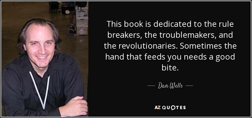 This book is dedicated to the rule breakers, the troublemakers, and the revolutionaries. Sometimes the hand that feeds you needs a good bite. - Dan Wells
