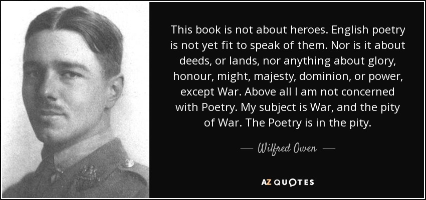 This book is not about heroes. English poetry is not yet fit to speak of them. Nor is it about deeds, or lands, nor anything about glory, honour, might, majesty, dominion, or power, except War. Above all I am not concerned with Poetry. My subject is War, and the pity of War. The Poetry is in the pity. - Wilfred Owen
