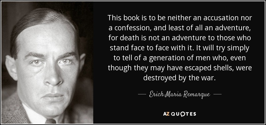 This book is to be neither an accusation nor a confession, and least of all an adventure, for death is not an adventure to those who stand face to face with it. It will try simply to tell of a generation of men who, even though they may have escaped shells, were destroyed by the war. - Erich Maria Remarque