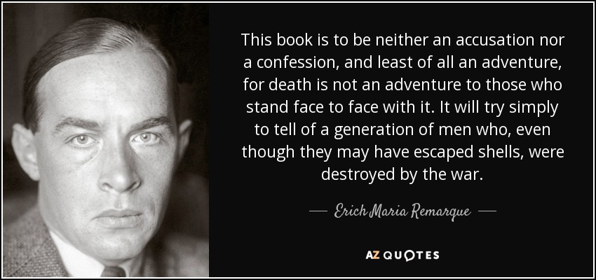 This book is to be neither an accusation nor a confession, and least of all an adventure, for death is not an adventure to those who stand face to face with it. It will try simply to tell of a generation of men who, even though they may have escaped shells, were destroyed by the war. - Erich Maria Remarque