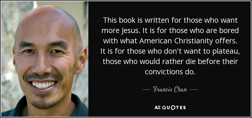 This book is written for those who want more Jesus. It is for those who are bored with what American Christianity offers. It is for those who don't want to plateau, those who would rather die before their convictions do. - Francis Chan