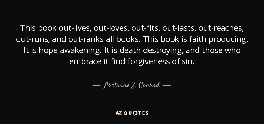 This book out-lives, out-loves, out-fits, out-lasts, out-reaches, out-runs, and out-ranks all books. This book is faith producing. It is hope awakening. It is death destroying, and those who embrace it find forgiveness of sin. - Arcturus Z. Conrad