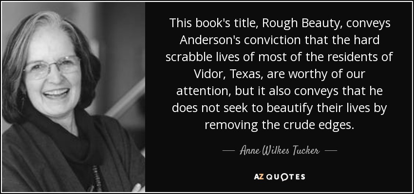 This book's title, Rough Beauty , conveys Anderson's conviction that the hard scrabble lives of most of the residents of Vidor, Texas, are worthy of our attention, but it also conveys that he does not seek to beautify their lives by removing the crude edges. - Anne Wilkes Tucker