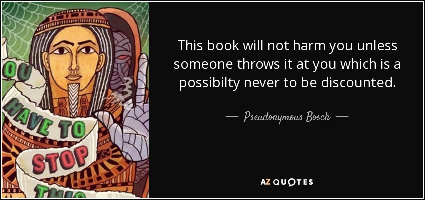 This book will not harm you unless someone throws it at you which is a possibilty never to be discounted. - Pseudonymous Bosch