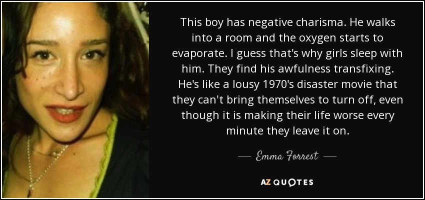 This boy has negative charisma. He walks into a room and the oxygen starts to evaporate. I guess that's why girls sleep with him. They find his awfulness transfixing. He's like a lousy 1970's disaster movie that they can't bring themselves to turn off, even though it is making their life worse every minute they leave it on. - Emma Forrest