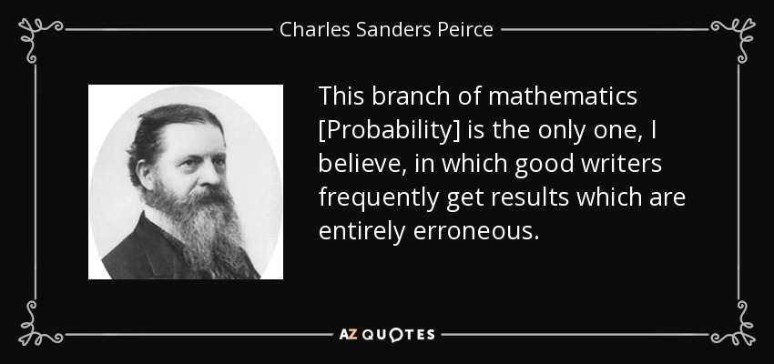 This branch of mathematics [Probability] is the only one, I believe, in which good writers frequently get results which are entirely erroneous. - Charles Sanders Peirce