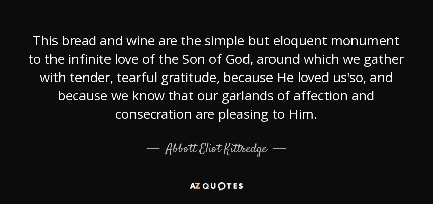 This bread and wine are the simple but eloquent monument to the infinite love of the Son of God, around which we gather with tender, tearful gratitude, because He loved us'so, and because we know that our garlands of affection and consecration are pleasing to Him. - Abbott Eliot Kittredge