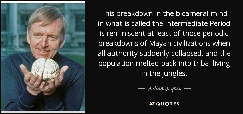 This breakdown in the bicameral mind in what is called the Intermediate Period is reminiscent at least of those periodic breakdowns of Mayan civilizations when all authority suddenly collapsed, and the population melted back into tribal living in the jungles. - Julian Jaynes