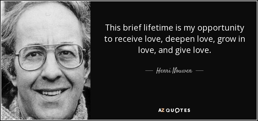 This brief lifetime is my opportunity to receive love, deepen love, grow in love, and give love. - Henri Nouwen
