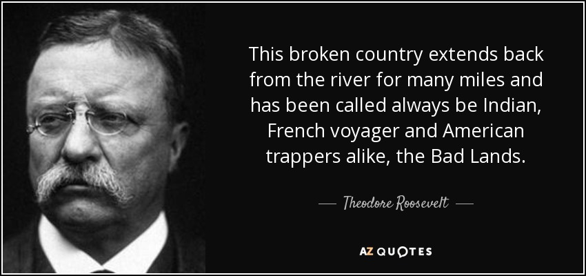 This broken country extends back from the river for many miles and has been called always be Indian, French voyager and American trappers alike, the Bad Lands. - Theodore Roosevelt