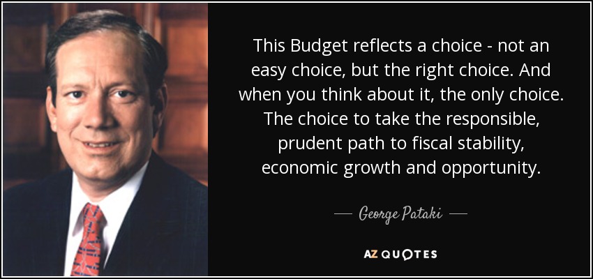 This Budget reflects a choice - not an easy choice, but the right choice. And when you think about it, the only choice. The choice to take the responsible, prudent path to fiscal stability, economic growth and opportunity. - George Pataki