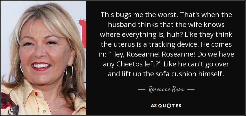 This bugs me the worst. That's when the husband thinks that the wife knows where everything is, huh? Like they think the uterus is a tracking device. He comes in: 