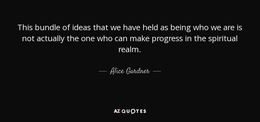 This bundle of ideas that we have held as being who we are is not actually the one who can make progress in the spiritual realm. - Alice Gardner