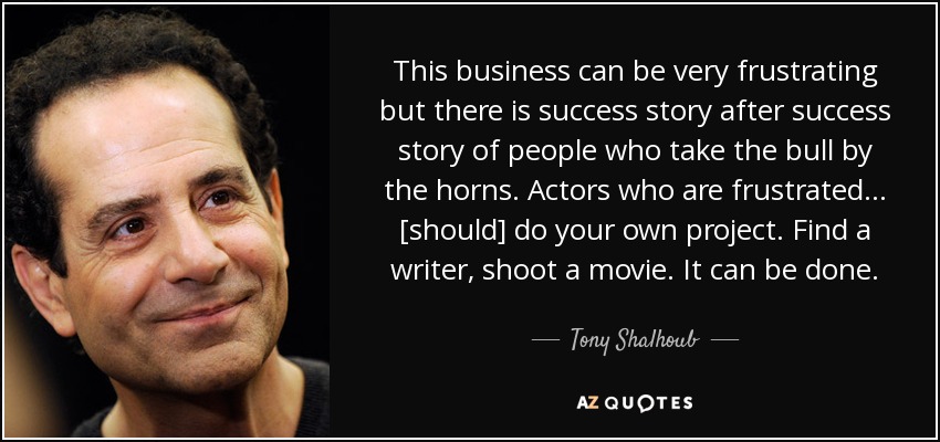 This business can be very frustrating but there is success story after success story of people who take the bull by the horns. Actors who are frustrated ... [should] do your own project. Find a writer, shoot a movie. It can be done. - Tony Shalhoub