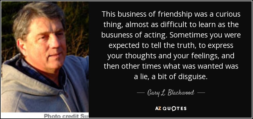 This business of friendship was a curious thing, almost as difficult to learn as the busuness of acting. Sometimes you were expected to tell the truth, to express your thoughts and your feelings, and then other times what was wanted was a lie, a bit of disguise. - Gary L. Blackwood