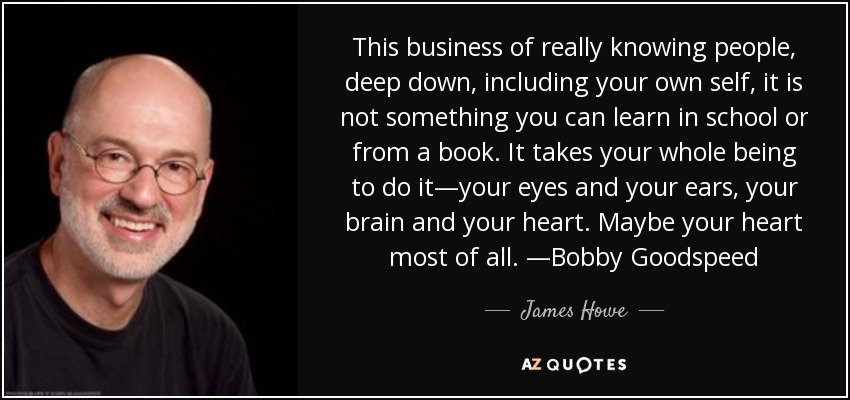 This business of really knowing people, deep down, including your own self, it is not something you can learn in school or from a book. It takes your whole being to do it—your eyes and your ears, your brain and your heart. Maybe your heart most of all. —Bobby Goodspeed - James Howe