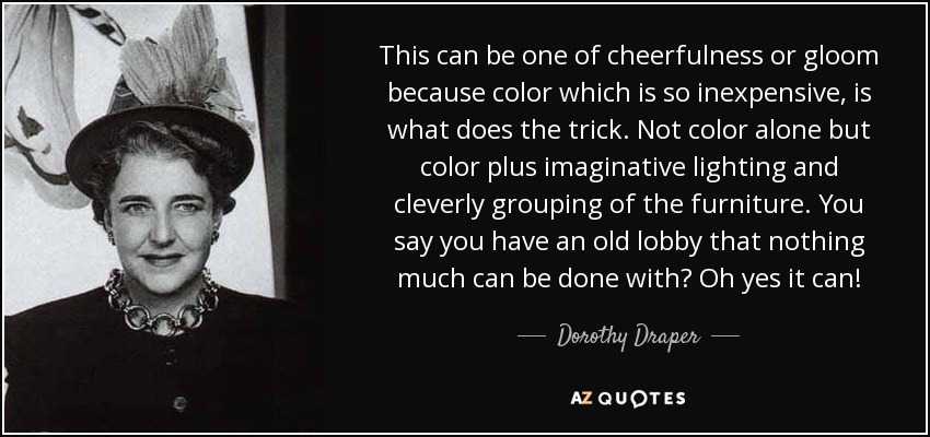 This can be one of cheerfulness or gloom because color which is so inexpensive, is what does the trick. Not color alone but color plus imaginative lighting and cleverly grouping of the furniture. You say you have an old lobby that nothing much can be done with? Oh yes it can! - Dorothy Draper