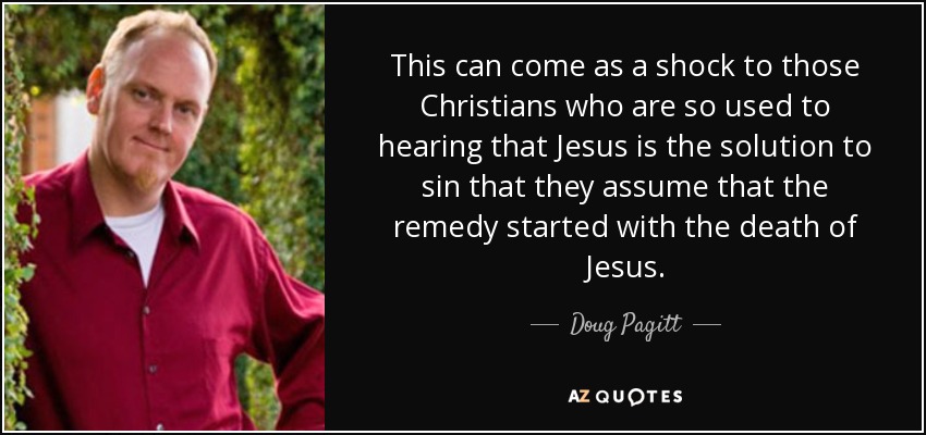 This can come as a shock to those Christians who are so used to hearing that Jesus is the solution to sin that they assume that the remedy started with the death of Jesus. - Doug Pagitt