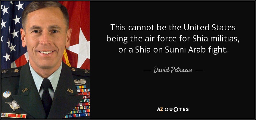 This cannot be the United States being the air force for Shia militias, or a Shia on Sunni Arab fight. - David Petraeus