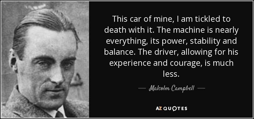 This car of mine, I am tickled to death with it. The machine is nearly everything, its power, stability and balance. The driver, allowing for his experience and courage, is much less. - Malcolm Campbell