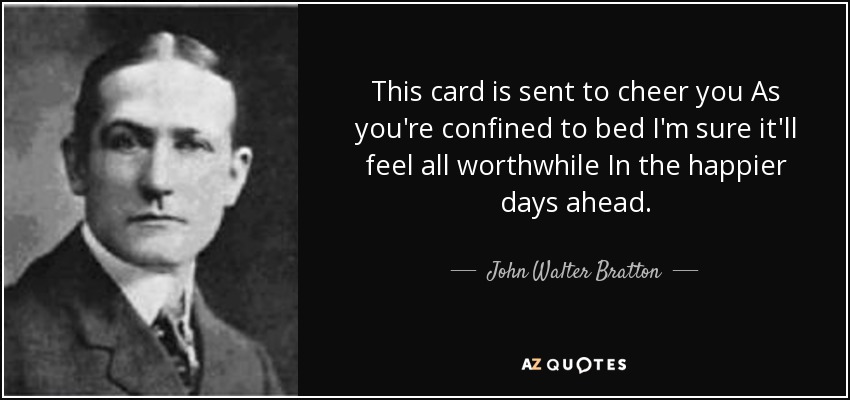 This card is sent to cheer you As you're confined to bed I'm sure it'll feel all worthwhile In the happier days ahead. - John Walter Bratton
