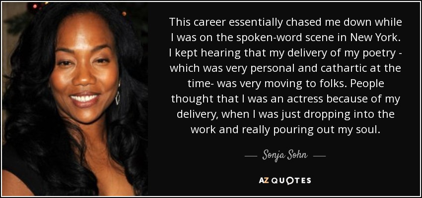 This career essentially chased me down while I was on the spoken-word scene in New York. I kept hearing that my delivery of my poetry - which was very personal and cathartic at the time- was very moving to folks. People thought that I was an actress because of my delivery, when I was just dropping into the work and really pouring out my soul. - Sonja Sohn