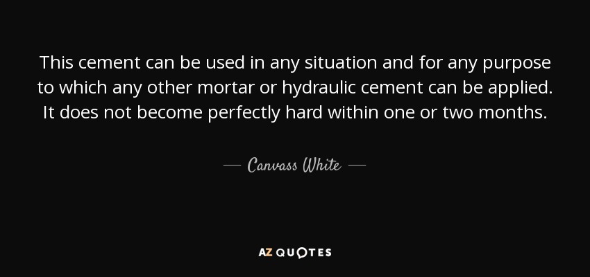 This cement can be used in any situation and for any purpose to which any other mortar or hydraulic cement can be applied. It does not become perfectly hard within one or two months. - Canvass White