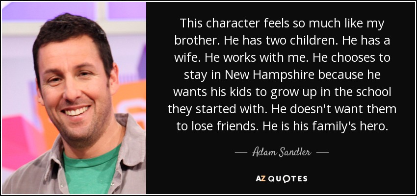 This character feels so much like my brother. He has two children. He has a wife. He works with me. He chooses to stay in New Hampshire because he wants his kids to grow up in the school they started with. He doesn't want them to lose friends. He is his family's hero. - Adam Sandler