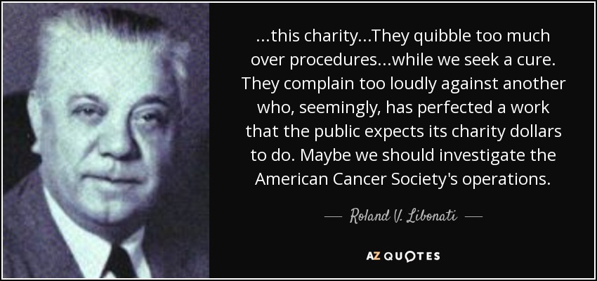 ...this charity...They quibble too much over procedures...while we seek a cure. They complain too loudly against another who, seemingly, has perfected a work that the public expects its charity dollars to do. Maybe we should investigate the American Cancer Society's operations. - Roland V. Libonati