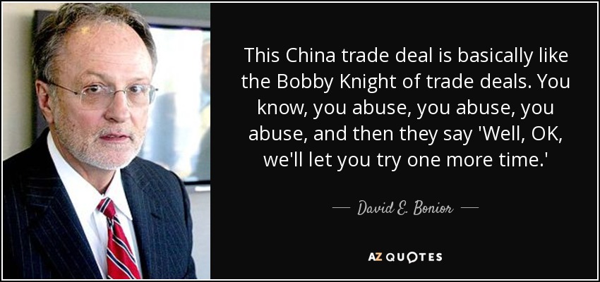 This China trade deal is basically like the Bobby Knight of trade deals. You know, you abuse, you abuse, you abuse, and then they say 'Well, OK, we'll let you try one more time.' - David E. Bonior