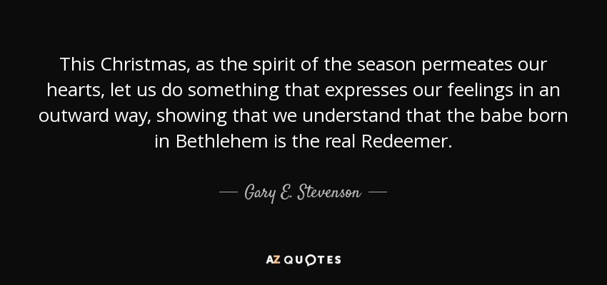 This Christmas, as the spirit of the season permeates our hearts, let us do something that expresses our feelings in an outward way, showing that we understand that the babe born in Bethlehem is the real Redeemer. - Gary E. Stevenson