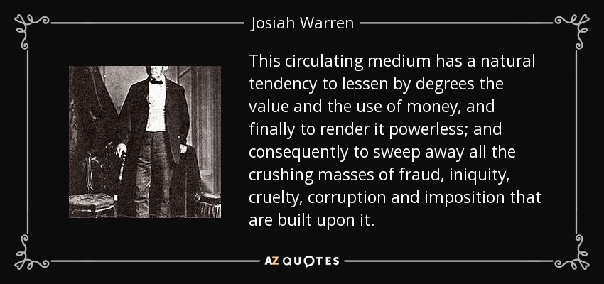 This circulating medium has a natural tendency to lessen by degrees the value and the use of money, and finally to render it powerless; and consequently to sweep away all the crushing masses of fraud, iniquity, cruelty, corruption and imposition that are built upon it. - Josiah Warren