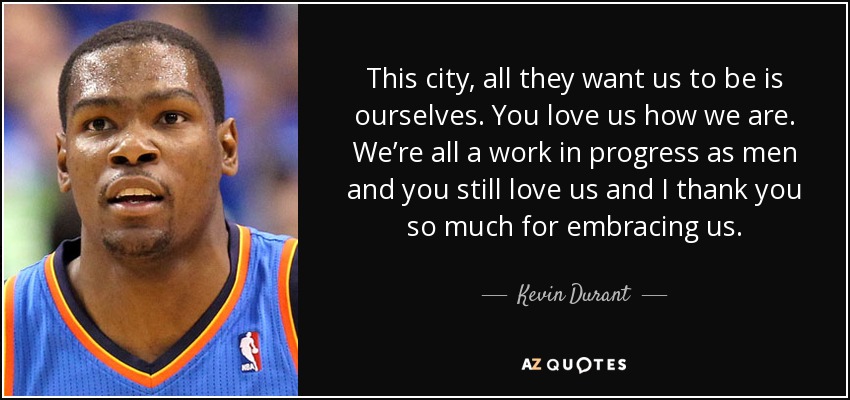 This city, all they want us to be is ourselves. You love us how we are. We’re all a work in progress as men and you still love us and I thank you so much for embracing us. - Kevin Durant