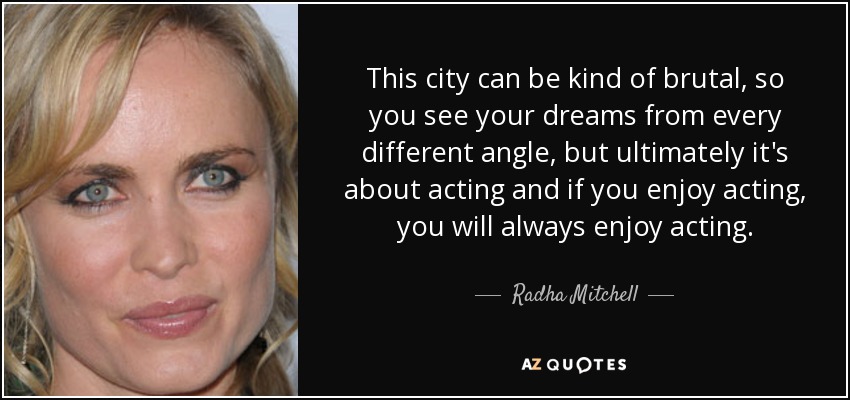 This city can be kind of brutal, so you see your dreams from every different angle, but ultimately it's about acting and if you enjoy acting, you will always enjoy acting. - Radha Mitchell
