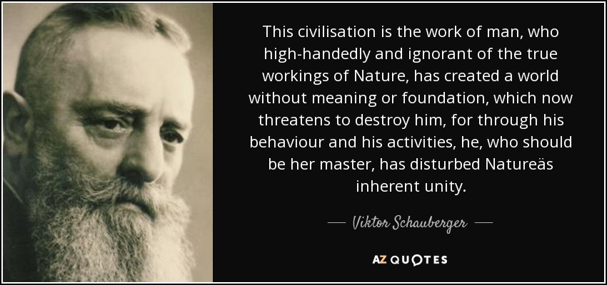 This civilisation is the work of man, who high-handedly and ignorant of the true workings of Nature, has created a world without meaning or foundation, which now threatens to destroy him, for through his behaviour and his activities, he, who should be her master, has disturbed Natureäs inherent unity. - Viktor Schauberger
