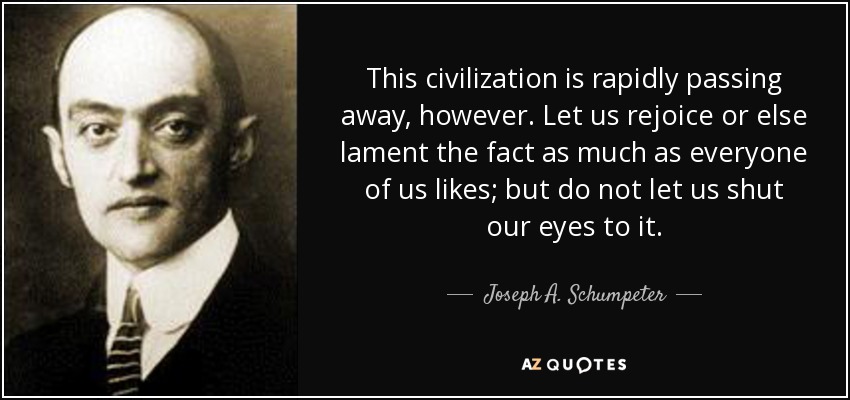 This civilization is rapidly passing away, however. Let us rejoice or else lament the fact as much as everyone of us likes; but do not let us shut our eyes to it. - Joseph A. Schumpeter