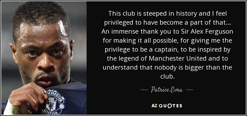 This club is steeped in history and I feel privileged to have become a part of that ... An immense thank you to Sir Alex Ferguson for making it all possible, for giving me the privilege to be a captain, to be inspired by the legend of Manchester United and to understand that nobody is bigger than the club. - Patrice Evra