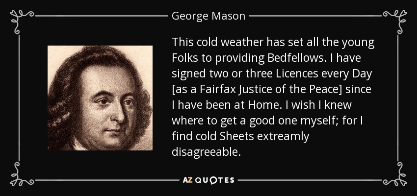 This cold weather has set all the young Folks to providing Bedfellows. I have signed two or three Licences every Day [as a Fairfax Justice of the Peace] since I have been at Home. I wish I knew where to get a good one myself; for I find cold Sheets extreamly disagreeable. - George Mason