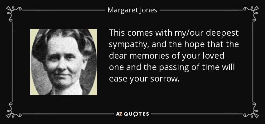 This comes with my/our deepest sympathy, and the hope that the dear memories of your loved one and the passing of time will ease your sorrow. - Margaret Jones
